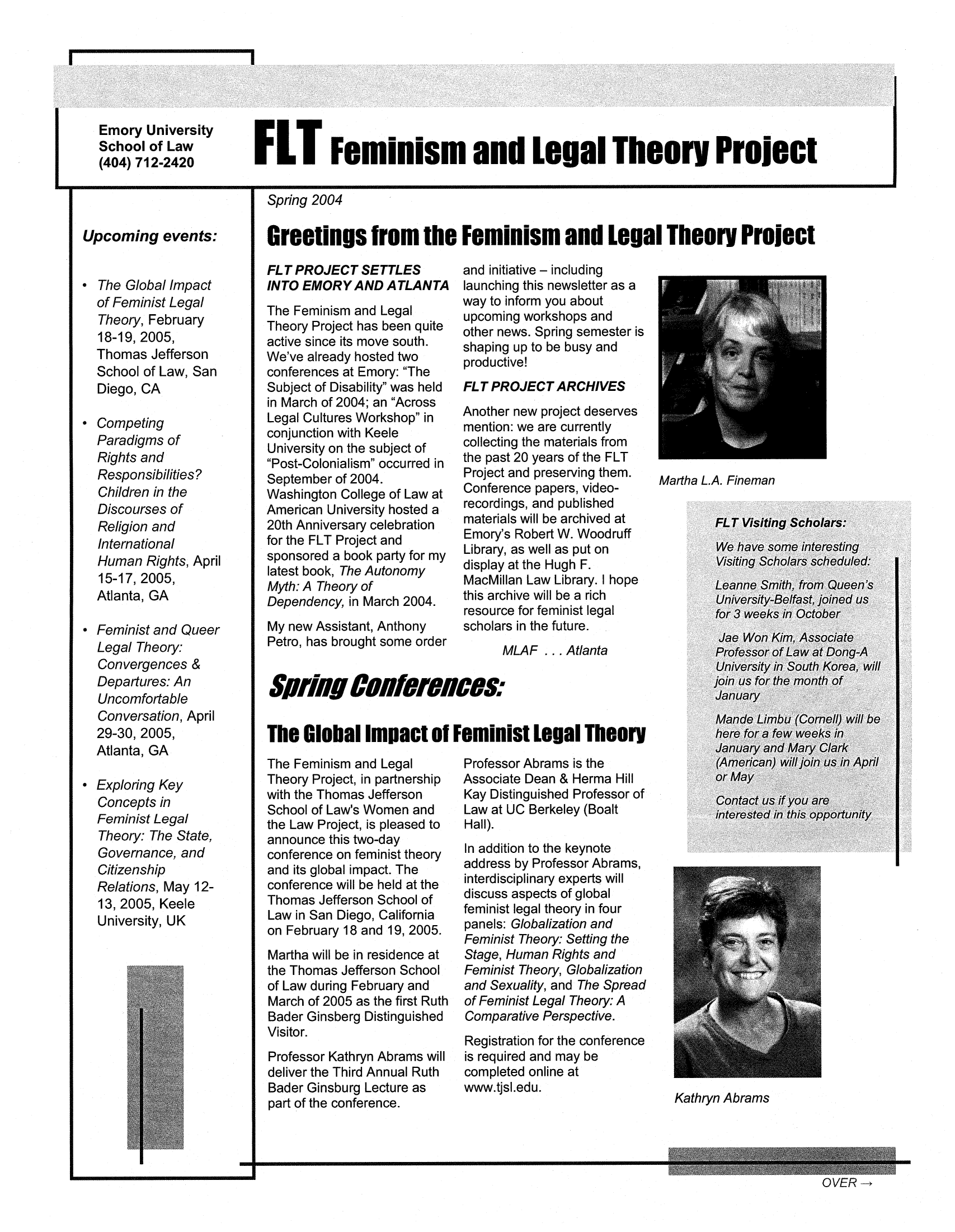 handle is hein.peggy/nwsltrs0001 and id is 1 raw text is: Emory University
School of Law FL Feminism and Legal TheorY Project
(404) 712-2420

Upcoming events:
* The Global Impact
of Feminist Legal
Theory, February
18-19, 2005,
Thomas Jefferson
School of Law, San
Diego, CA
* Competing
Paradigms of
Rights and
Responsibilities?
Children in the
Discourses of
Religion and
International
Human Rights, April
15-17, 2005,
Atlanta, GA
* Feminist and Queer
Legal Theory:
Convergences &
Departures: An
Uncomfortable
Conversation, April
29-30, 2005,
Atlanta, GA
* Exploring Key
Concepts in
Feminist Legal
Theory: The State,
Governance, and
Citizenship
Relations, May 12-
13, 2005, Keele
University, UK

I

-I

Spring 2004
Greetings from the Feminism and Legal Theory Project

FL T PROJECT SETTLES
INTO EMORY AND ATLANTA
The Feminism and Legal
Theory Project has been quite
active since its move south.
We've already hosted two
conferences at Emory: The
Subject of Disability' was held
in March of 2004; an Across
Legal Cultures Workshop in
conjunction with Keele
University on the subject of
Post-Colonialism occurred in
September of 2004.
Washington College of Law at
American University hosted a
20th Anniversary celebration
for the FLT Project and
sponsored a book party for my
latest book, The Autonomy
Myth: A Theory of
Dependency, in March 2004.
My new Assistant, Anthony
Petro, has brought some order

and initiative - including
launching this newsletter as a
way to inform you about
upcoming workshops and
other news. Spring semester is
shaping up to be busy and
productive!
FLT PROJECT ARCHIVES
Another new project deserves
mention: we are currently
collecting the materials from
the past 20 years of the FLT
Project and preserving them.
Conference papers, video-
recordings, and published
materials will be archived at
Emory's Robert W. Woodruff
Library, as well as put on
display at the Hugh F.
MacMillan Law Library. I hope
this archive will be a rich
resource for feminist legal
scholars in the future.
MLAF ... Atlanta

Martha L.A. Fineman

The Feminism and Legal
Theory Project, in partnership
with the Thomas Jefferson
School of Law's Women and
the Law Project, is pleased to
announce this two-day
conference on feminist theory
and its global impact. The
conference will be held at the
Thomas Jefferson School of
Law in San Diego, California
on February 18 and 19, 2005.
Martha will be in residence at
the Thomas Jefferson School
of Law during February and
March of 2005 as the first Ruth
Bader Ginsberg Distinguished
Visitor.
Professor Kathryn Abrams will
deliver the Third Annual Ruth
Bader Ginsburg Lecture as
part of the conference.

Professor Abrams is the
Associate Dean & Herma Hill
Kay Distinguished Professor of
Law at UC Berkeley (Boalt
Hall).
In addition to the keynote
address by Professor Abrams,
interdisciplinary experts will
discuss aspects of global
feminist legal theory in four
panels: Globalization and
Feminist Theory: Setting the
Stage, Human Rights and
Feminist Theory, Globalization
and Sexuality, and The Spread
of Feminist Legal Theory: A
Comparative Perspective.
Registration for the conference
is required and may be
completed online at
www.tjsl.edu.

SfiHSCOG8fereIces.
The Global Impact of Feminist Legal Theory

Kathryn Abrams

OVER-*


