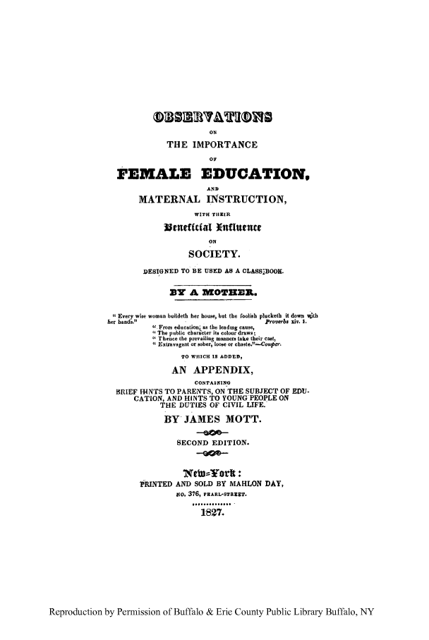 handle is hein.peggy/oimfedu0001 and id is 1 raw text is: ON
THE IMPORTANCE
OF
FEMALE EDUCATION,
AND
MATERNAL INSTRUCTION,
WITH THEIR
istneacial xnflurncr
ON
SOCIETY.
DESIGNED TO BE USED AS A CLASSABOOK.
33Y A MoTHwER..
Every wise woman buildeth her house, but the foolish plucketh it down with
ier hands.                          Proverbs xiv. 1.
 From education as the leading cause,
The public character its colour draws
Thence the prevailing manners take their cast,
( Extravagant or sober, loose or chaste.--Coupcr.
TO WHICH IS A DDED,
AN APPENDIX,
CONTAINT4NI
BRIEF H4NTS TO PARENTS, ON THE SUBJECT OF EDU-
CATION, AND HINTS TO YOUNG PEOPLE ON
THE DUTIES OF CIVIL LIFE.
RY JAMES MOTT.
SECOND EDITION.
TRINTED AND SOLD BY MAHLON DAY,
vo. 376, PEARL-STREET.
............  .
1827.

Reproduction by Permission of Buffalo & Erie County Public Library Buffalo, NY


