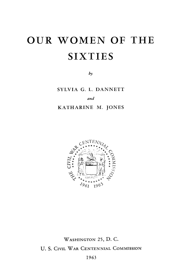 handle is hein.peggy/ouwosix0001 and id is 1 raw text is: OUR WOMEN OF THE
SIXTIES
by
SYLVIA G. L. DANNETT
and

KATHARINE M. JONES
196(1  1965
WASHINGTON 25, D. C.
U. S. CIVIL, WAR, CENTENNIAL COMMISSION

1963


