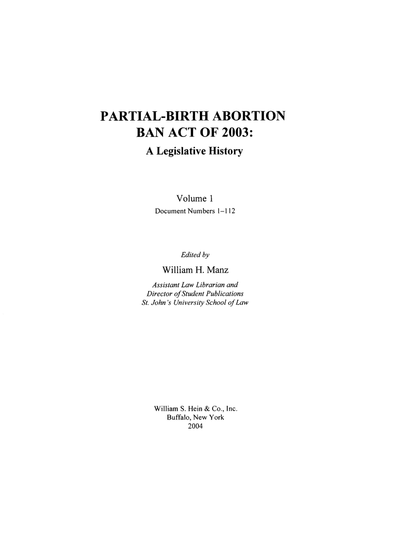 handle is hein.peggy/pbaba0001 and id is 1 raw text is: PARTIAL-BIRTH ABORTION
BAN ACT OF 2003:
A Legislative History
Volume 1
Document Numbers 1-112
Edited by
William H. Manz

Assistant Law Librarian and
Director of Student Publications
St. John's University School of Law
William S. Hein & Co., Inc.
Buffalo, New York
2004


