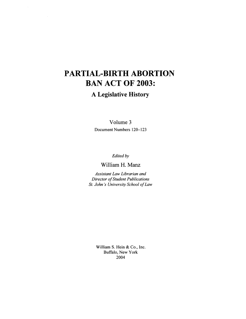 handle is hein.peggy/pbaba0003 and id is 1 raw text is: PARTIAL-BIRTH ABORTION
BAN ACT OF 2003:
A Legislative History
Volume 3
Document Numbers 120-123
Edited by
William H. Manz

Assistant Law Librarian and
Director of Student Publications
St. John's University School of Law
William S. Hein & Co., Inc.
Buffalo, New York
2004


