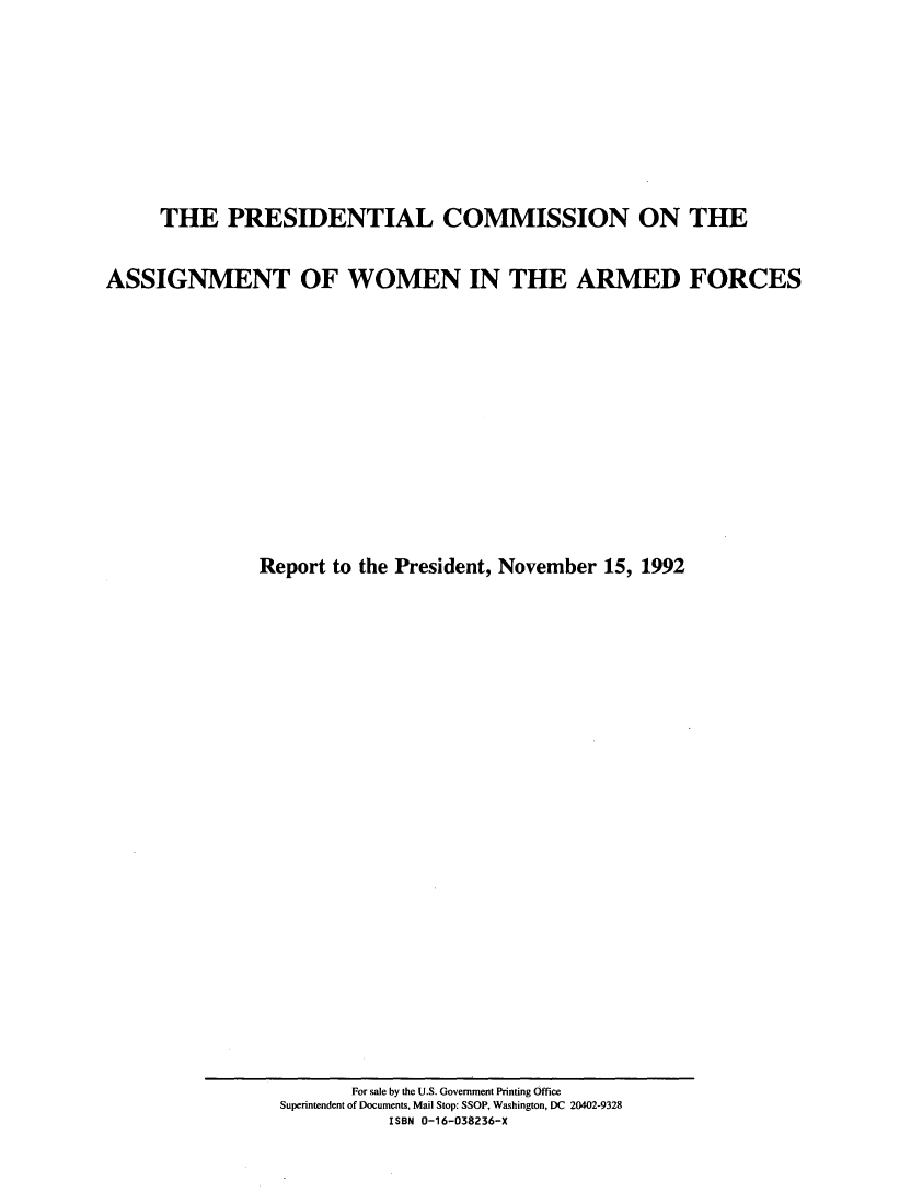 handle is hein.peggy/pcawm0001 and id is 1 raw text is: 










     THE PRESIDENTIAL COMMISSION ON THE


ASSIGNMENT OF WOMEN IN THE ARMED FORCES















               Report to the President, November 15, 1992


       For sale by the U.S. Government Printing Office
Superintendent of Documents, Mail Stop: SSOP, Washington, DC 20402-9328
          ISBN 0-16-038236-X



