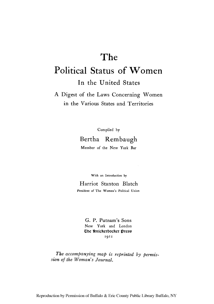 handle is hein.peggy/postwom0001 and id is 1 raw text is: The
Political Status of Women
In the United States
A Digest of the Laws Concerning Women
in the Various States and Territories
Compiled by
Bertha Rembaugh
Member of the New York Bar
With an Introduction by
Harriot Stanton Blatch
President of The Women's Political Union
G. P. Putnam's Sons
New York and London
Ube Ikatcherbocher Ipreos
1911
The accompanying map is reprinted by permis-
sion of the Woman's Journal.

Reproduction by Permission of Buffalo & Erie County Public Library Buffalo, NY


