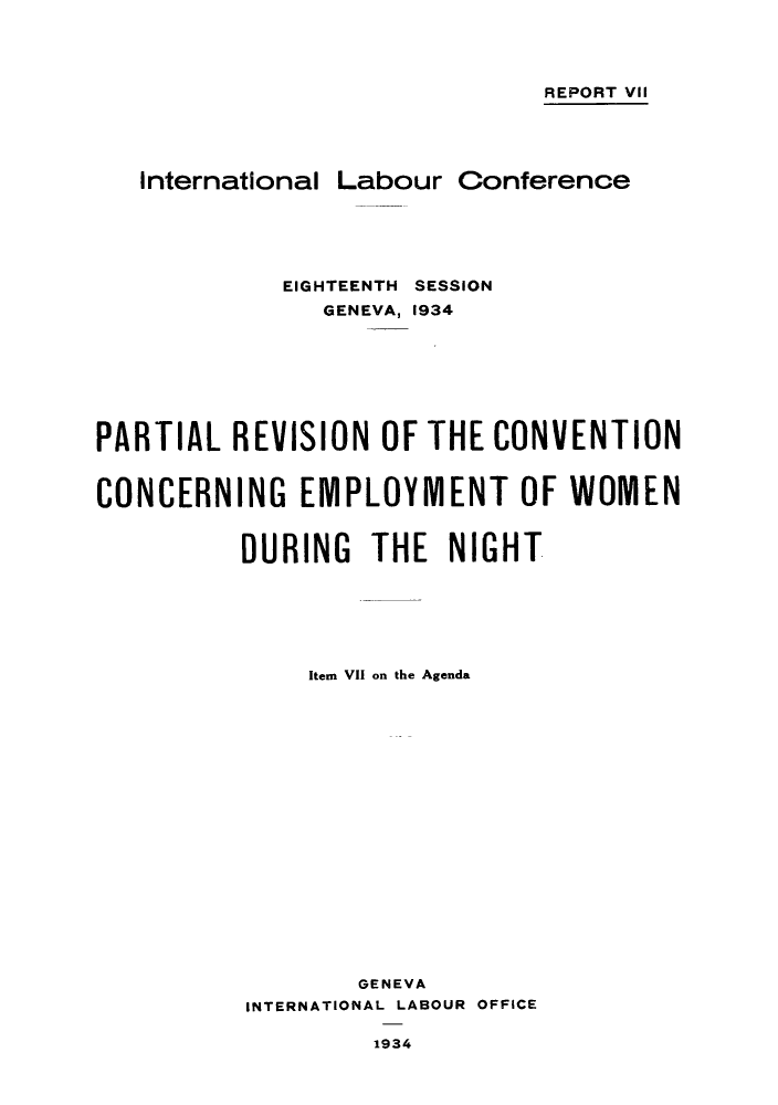 handle is hein.peggy/prccwod0001 and id is 1 raw text is: REPORT VII
International Labour Conference
EIGHTEENTH SESSION
GENEVA, 1934
PARTIAL REVISION OF THE CONVENTION
CONCERNING EMPLOYMENT OF WOMEN
DURING THE NIGHT
Item VII on the Agenda
GENEVA
INTERNATIONAL LABOUR OFFICE
1934


