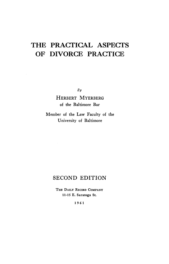 handle is hein.peggy/prctadv0001 and id is 1 raw text is: 








THE PRACTICAL ASPECTS

  OF DIVORCE PRACTICE






                By

         HERBERT MYERBERG
         of the Baltimore Bar


Member of the Law Faculty of the
    University of Baltimore











    SECOND EDITION

    THE DAILY RECORD COMPANY
      11-15 E. Saratoga St.

          1961


