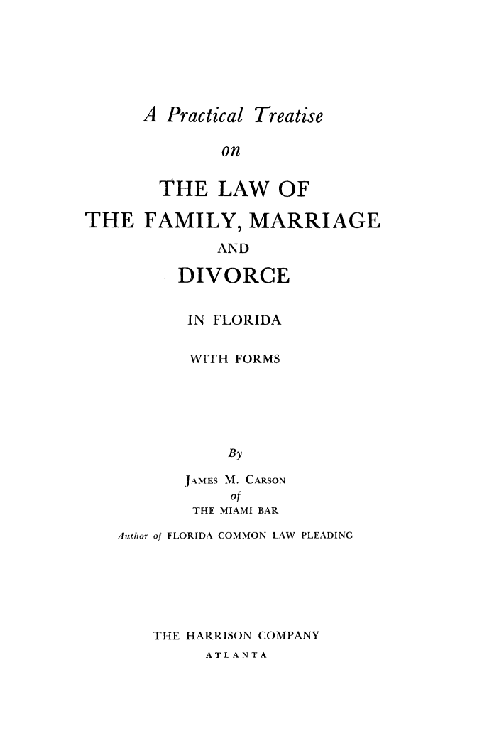 handle is hein.peggy/prctrlwfm0001 and id is 1 raw text is: 






A Practical Treatise

        on

  THE LAW OF


THE FAMILY, MARRIAGE

              AND

          DIVORCE


IN FLORIDA

WITH FORMS





    By

JAMES M. CARSON
     of
 THE MIAMI BAR


Author of FLORIDA COMMON LAW PLEADING






    THE HARRISON COMPANY


ATLANTA



