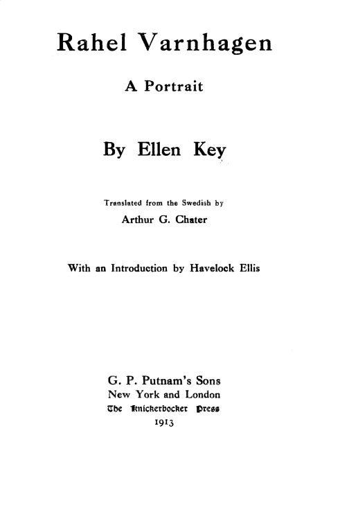 handle is hein.peggy/rahvarn0001 and id is 1 raw text is: 


Rahel Varnhagen


           A Portrait


By Ellen


Key


      Translated from the Swedirh by
         Arthur G. Chater



With an Introduction by Havelock Ellis








      G. P. Putnam's Sons
      New York and London
      Ube 1fnicherbocher Vreas
              1913


