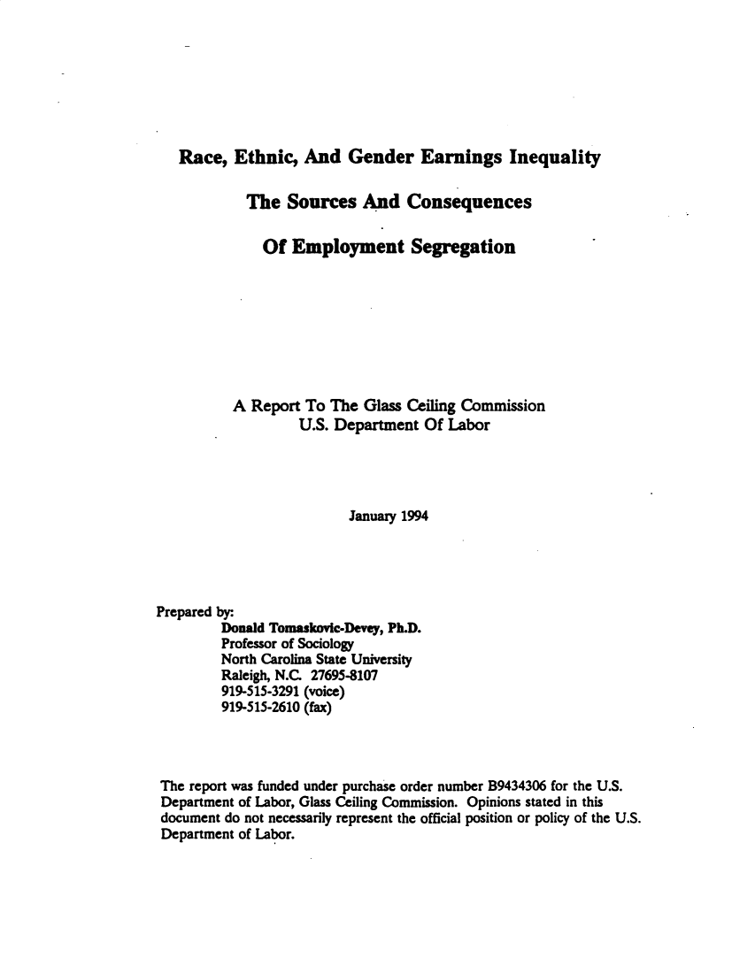 handle is hein.peggy/rcecgresiy0001 and id is 1 raw text is: 








   Race, Ethnic, And Gender Earnings Inequality


            The Sources And Consequences


              Of Employment Segregation









          A Report To The Glass Ceiling Commission
                   U.S. Department Of Labor




                         January 1994





Prepared by:.
         Donald Tomaskovic-Devey, Ph.D.
         Professor of Sociology
         North Carolina State University
         Raleigh, N.C. 27695-8107
         919-515-3291 (voice)
         919-515-2610 (fax)




 The report was funded under purchase order number B9434306 for the U.S.
 Department of Labor, Glass Ceiling Commission. Opinions stated in this
 document do not necessarily represent the official position or policy of the U.S.
 Department of Labor.


