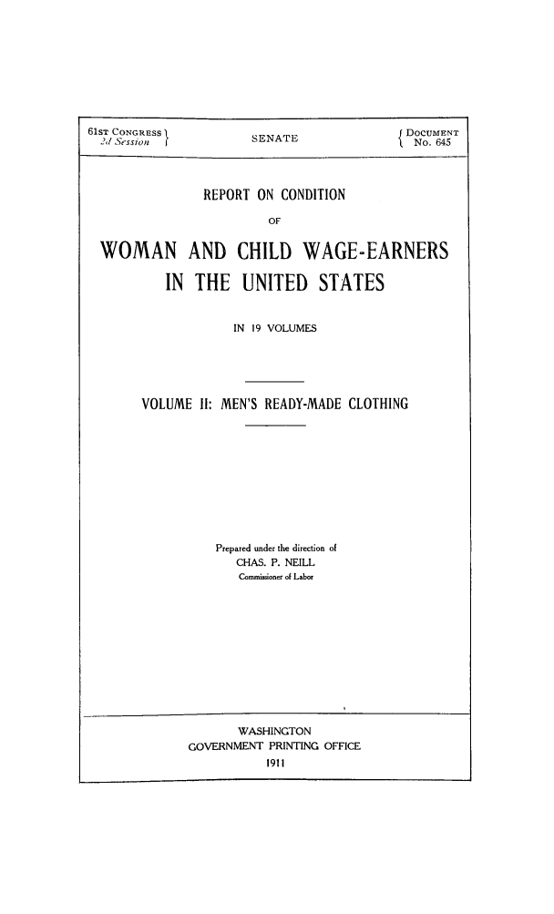 handle is hein.peggy/rcowochi0002 and id is 1 raw text is: 61ST CONGRESS         SENATE                DOCUMNT
2,/ Session                               No. 645
REPORT ON CONDITION
OF
WOMAN AND CHILD WAGE-EARNERS
IN  THE    UNITED    STATES
IN 19 VOLUMES
VOLUME If: MEN'S READY-MADE CLOTHING
Prepared under the direction of
CHAS. P. NEILL
Commioner of Labor
WASHINGTON
GOVERNMENT PRINTING OFFICE
1911


