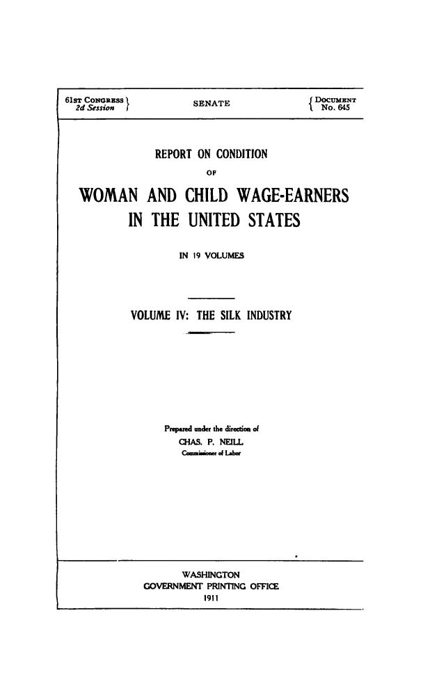 handle is hein.peggy/rcowochi0004 and id is 1 raw text is: 61ST CONORRSS        SENATE              J DOCUMENT
2d Session I                           I No. 645
REPORT ON CONDITION
OF
WOMAN AND CHILD WAGE-EARNERS
IN  THE UNITED      STATES

IN 19 VOLUMES
VOLUME IV: THE SILK INDUSTRY
Prepared under the direction of
Ci-IS. P. NEILL
C*mmmiN  of Lad r

WASI-INGTON
GOVERNMENT PRINTING OFFICE
1911


