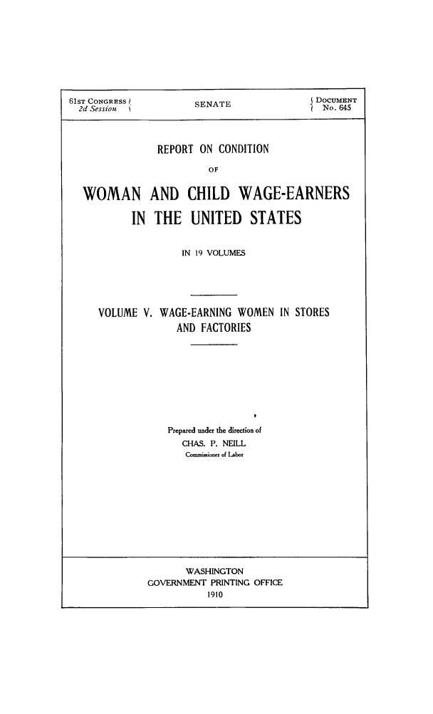 handle is hein.peggy/rcowochi0005 and id is 1 raw text is: 61ST CONGRRESS    SENATE            DOCUMENT
2d Session       S ANo. 645
REPORT ON CONDITION
OF
WOMAN AND CHILD WAGE-EARNERS
IN THE UNITED STATES

IN 19 VOLUMES
VOLUME V. WAGE-EARNING WOMEN IN STORES
AND FACTORIES
Prepared under the direction of
CHAS. P. NEILL
Commimioner of Labor

WASHINGTON
GOVERNMENT PRINTING OFFICE
1910


