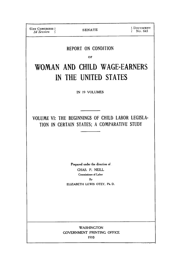handle is hein.peggy/rcowochi0006 and id is 1 raw text is: 61ST CONGRESS         SENATE                DOCUMENT
2d Sessiom  }                              No. 645
REPORT ON CONDITION
OF
WOMAN AND CHILD WAGE-EARNERS
IN THE UNITED STATES
IN 19 VOLUMES
VOLUME VI: THE BEGINNINGS OF CHILD LABOR LEGISLA-
TION IN CERTAIN STATES; A COMPARATIVE STUDY
Prepared under the direction of
CHAS. P. NEILL
Commisoner of Labor
By
ELIZABETH LEWIS OTEY. Ph. D.

WASHINGTON
GOVERNMENT PRINTING OFFICE
1910


