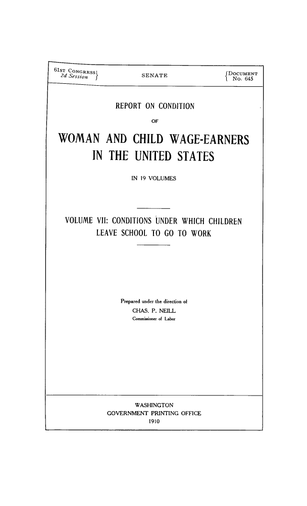 handle is hein.peggy/rcowochi0007 and id is 1 raw text is: 6lSTr CONGRESS
2d Sessionj}

SENATE

REPORT ON CONDITION

WOMAN AND CHILD WAGE-EARNERS
IN THE UNITED STATES
IN 19 VOLUMES
VOLUME VII: CONDITIONS UNDER WHICH CHILDREN
LEAVE SCHOOL TO GO TO WORK
Prepared under the direction of
CHAS. P. NEILL
Corniioner of Labor

WASHINGTON
GOVERNMENT PRINTING OFFICE
1910

DOCUMENT
No. 645


