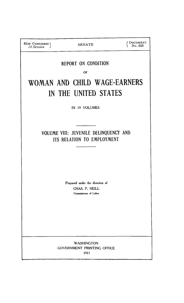 handle is hein.peggy/rcowochi0008 and id is 1 raw text is: 61ST CONGRESS         SENATE             5 DOCUMENT
2d Session f                              No. 645
REPORT ON CONDITION
OF
WOMAN AND CHILD WAGE-EARNERS
IN  THE   UNITED     STATES

IN 19 VOLUMES
VOLUME VIII: JUVENILE DELINQUENCY AND
ITS RELATION TO EMPLOYMENT
Prepared under the direction of
CHAS. P. NEILL
Commisioaer of Labor

WASHINGTON
GOVERNMENT PRINTING OFFICE
1911


