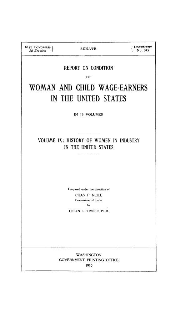 handle is hein.peggy/rcowochi0009 and id is 1 raw text is: 61ST CONGRESS        SJ DOCUMENT
2d Sessiot j        SENATE             ' No. 645
REPORT ON CONDITION
OF
WOMAN AND CHILD WAGE-EARNERS
IN THE UNITED       STATES

IN 19 VOLUMES
VOLUME IX: HISTORY OF WOMEN IN INDUSTRY
IN THE UNITED STATES
Prepared under the direction of
CHAS. P. NEILL
Commissioner of Labor
by
HELEN L. SUMNER, Ph. D.

WASHINGTON
GOVERNMENT PRINTING OFFICE


