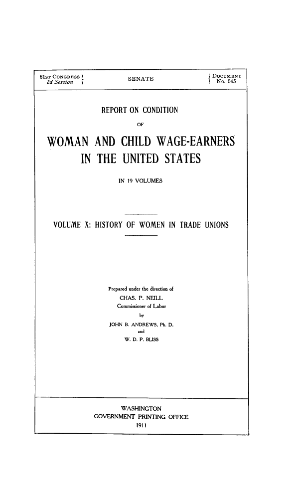 handle is hein.peggy/rcowochi0010 and id is 1 raw text is: 61ST CONGRESS          SENATE                DOCUMENT
2d Session                                  No. 645
REPORT ON CONDITION
OF
WOMAN AND CHILD WAGE-EARNERS
IN THE UNITED STATES
IN 19 VOLUMES
VOLUME X: HISTORY OF WOMEN IN TRADE UNIONS
Prepared under the direction of
CHAS. P. NEILL
Commisaioner of Labor
by
JOHN B. ANDREWS, Ph. D.
and
W. D. P. BUSS

WASHINGTON
GOVERNMENT PRINTING OFFICE
1911


