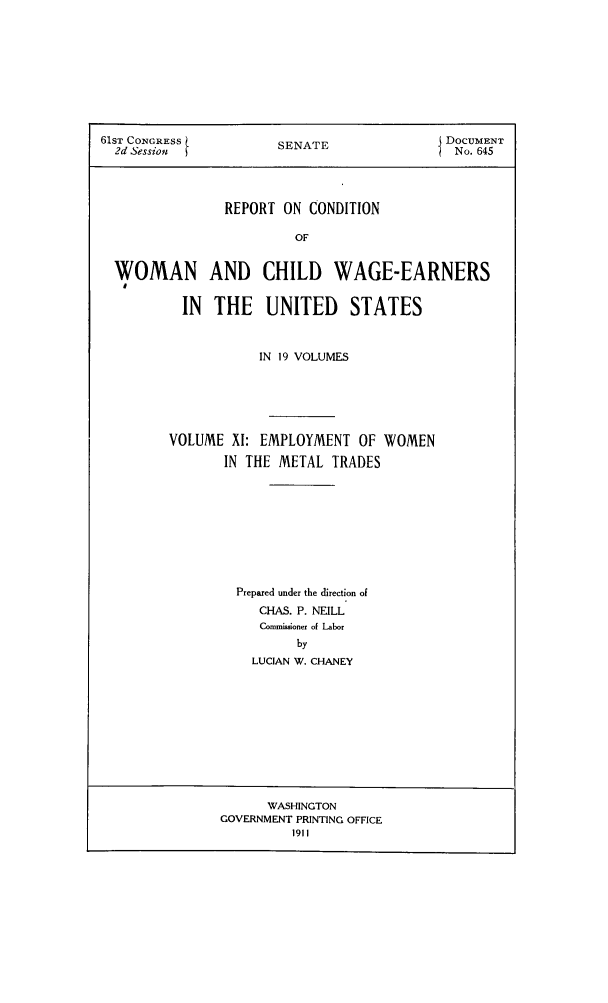 handle is hein.peggy/rcowochi0011 and id is 1 raw text is: 61ST CONGRESS          SENATE               DOCUMENT
2d Session                                 No. 645
REPORT ON CONDITION
OF
WOMAN AND CHILD WAGE-EARNERS
I
IN THE UNITED STATES
IN 19 VOLUMES
VOLUME XI: EMPLOYMENT OF WOMEN
IN THE METAL TRADES
Prepared under the direction of
CHIAS. P. NEILL
Commissioner of Labor
by
LUCIAN W. CHANEY

WASHINGTON
GOVERNMENT PRINTING OFFICE
1911


