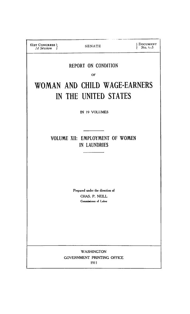 handle is hein.peggy/rcowochi0012 and id is 1 raw text is: 61ST CONGRESS
2d Session I

REPORT ON CONDITION
OF
WOMAN AND CHILD WAGE-EARNERS
IN THE UNITED STATES
IN 19 VOLUMES

VOLUME XII:

EMPLOYMENT
IN LAUNDRIES

OF WOMEN

Prepared under the direction of
CHAS. P. NEILL
Comminioner of Labor

WASHINGTON
GOVERNMENT PRINTING OFFICE
1911

SENATE

DOCUMENT
No. 6,5


