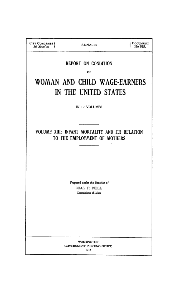 handle is hein.peggy/rcowochi0013 and id is 1 raw text is: 61ST CONGRESS        SENATE              . DOCUMENT
2d Session                                No 645.
REPORT ON CONDITION
OF
WOMAN AND CHILD WAGE-EARNERS
IN  THE UNITED      STATES
IN 19 VOLUMES
VOLUME XIII: INFANT MORTALITY AND ITS RELATION
TO THE EMPLOYMENT OF MOTHERS
Prepared under the direction of
CHAS. P. NEILL
Commisioner of Labor

WASHINGTON
GOVERNMENT PRINTING OFFICE
1912


