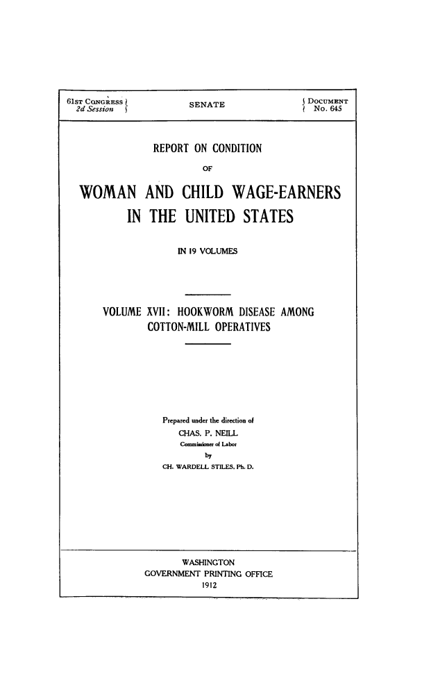 handle is hein.peggy/rcowochi0017 and id is 1 raw text is: 61ST CQNG Ess        SENATE                 o cUMENT
2d Session u                             No. 645
REPORT ON CONDITION
OF
WOMAN AND CHILD WAGE-EARNERS
IN  THE UNITED      STATES

IN 19 VOLUMES
VOLUME XVII: HOOKWORM DISEASE AMONG
COTTON-MILL OPERATIVES
Prepared under the direction of
CHAS. P. NEILL
Commminoner ol Labor
by
CH. WARDELL STILES. Ph. D.

WASHINGTON
GOVERNMENT PRINTING OFFICE
1912


