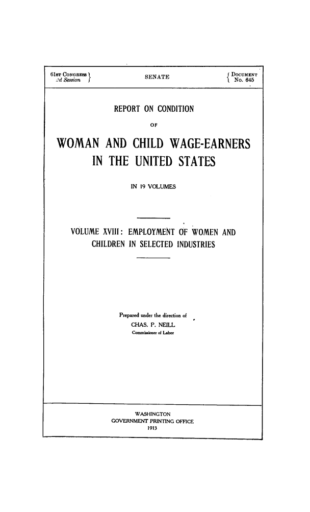 handle is hein.peggy/rcowochi0018 and id is 1 raw text is: 61sT CONGRESS          SENATE               Do
2d Session            S                  { NO.645
REPORT ON CONDITION
OF
WOMAN AND CHILD WAGE-EARNERS
IN  THE   UNITED     STATES

IN 19 VOLUMES
VOLUME XVIII: EMPLOYMENT OF WOMEN AND
CHILDREN IN SELECTED INDUSTRIES
Prepared under the direction of
CHAS. P. NEILL
Commissioner of Labor

WASHINGTON
GOVERNMENT PRINTING OFFICE
1913


