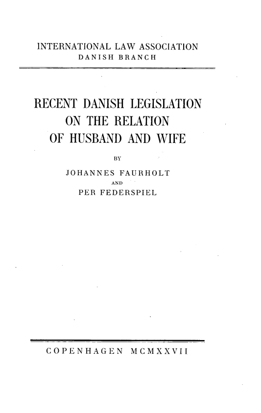 handle is hein.peggy/recdanleg0001 and id is 1 raw text is: 



INTERNATIONAL LAW ASSOCIATION
       DANISH BRANCH





RECENT  DANISH LEGISLATION

     ON THE RELATION

  OF  HUSBAND  AND WIFE

            BY

     JOHANNES FAURHOLT
            AND
       PER FEDERSPIEL


COPENHAGEN   MCMXXVII


