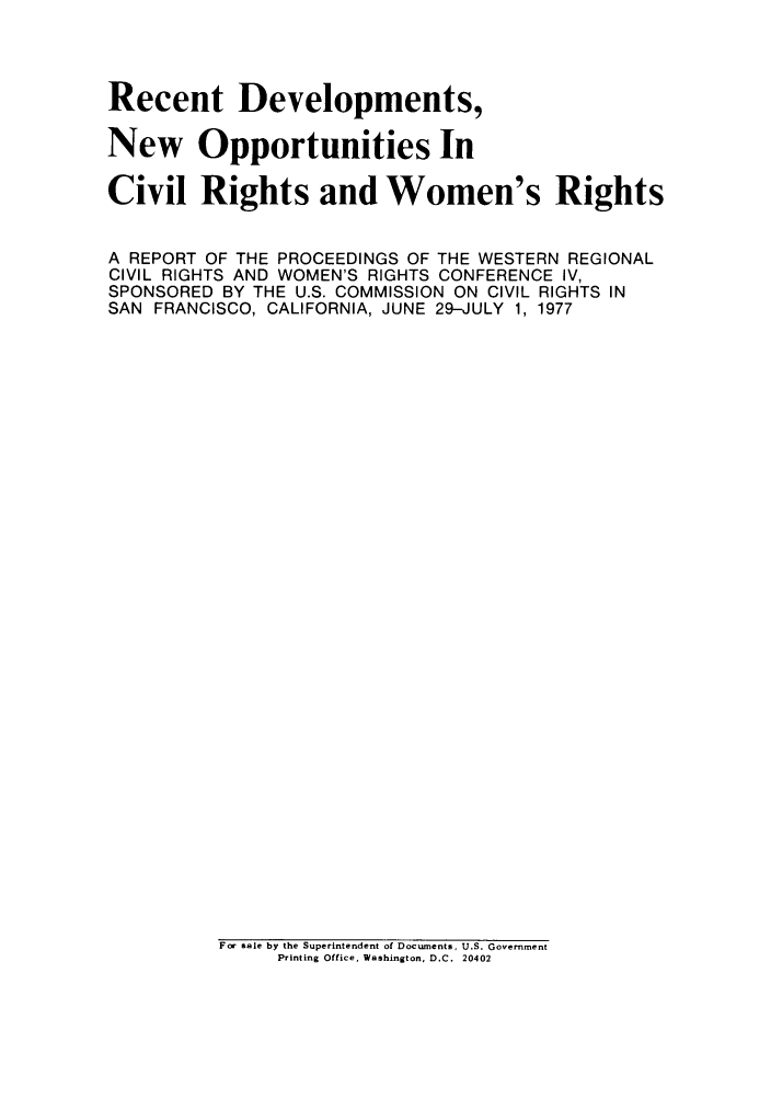 handle is hein.peggy/redeop0001 and id is 1 raw text is: Recent Developments,
New Opportunities In
Civil Rights and Women's Rights
A REPORT OF THE PROCEEDINGS OF THE WESTERN REGIONAL
CIVIL RIGHTS AND WOMEN'S RIGHTS CONFERENCE IV,
SPONSORED BY THE U.S. COMMISSION ON CIVIL RIGHTS IN
SAN FRANCISCO, CALIFORNIA, JUNE 29-JULY 1, 1977

For sale by the Superintendent of Documents, U.S. Government
Printing Office, Washington, D.C. 20402



