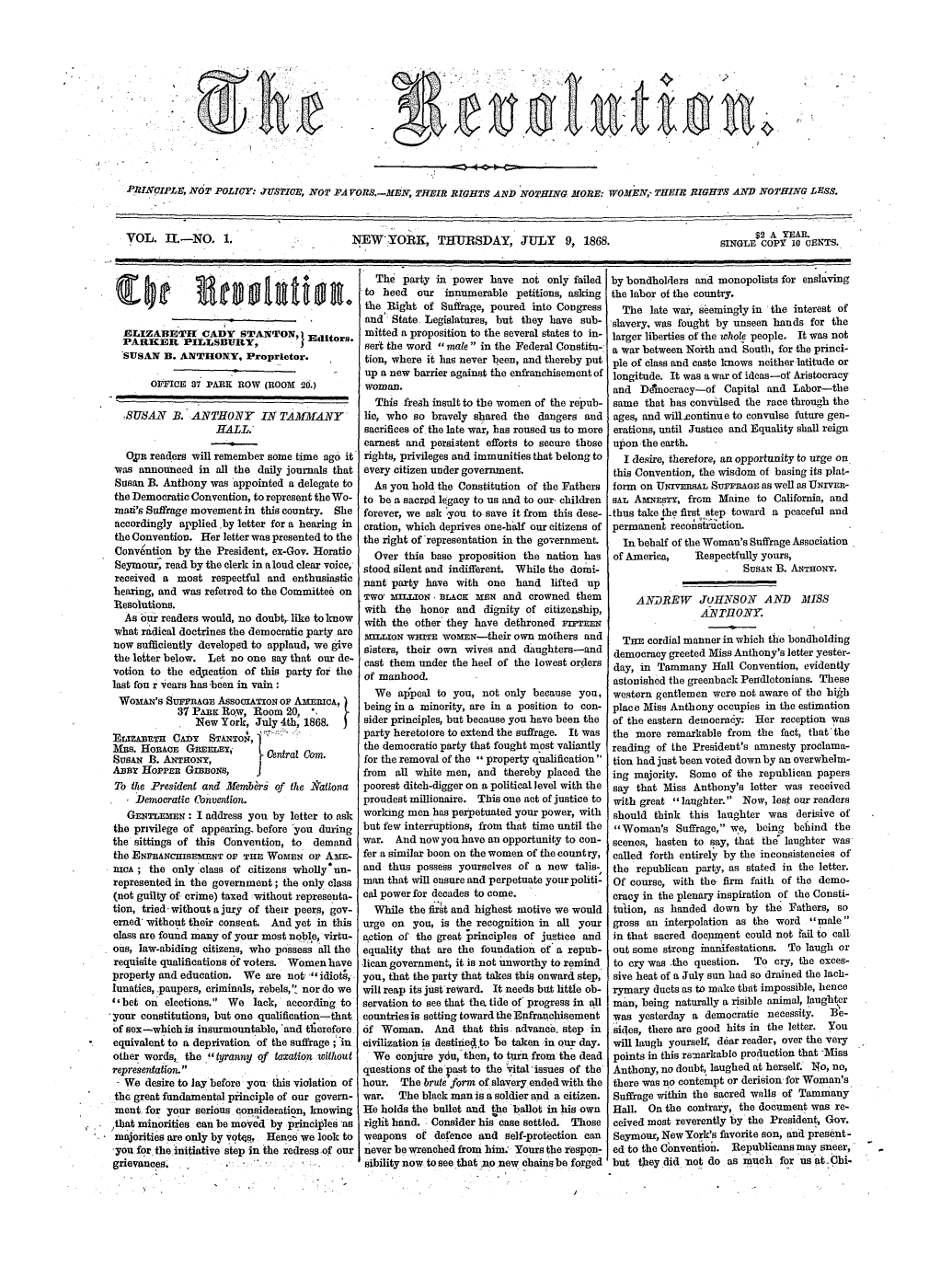 handle is hein.peggy/revol0002 and id is 1 raw text is: PRINCIPLE, NOT POLICY: JUS2IOE, NOT PA VOR.- EN, THEIR RIGHTS AND NOTHING MORE: WOM'EN, THEIR RIGHTS AND NOTHING LESS.
VOL. 1.-NO. 1.                    NEW'YORR, THURSDAY, JULY 9, 1868.                         SINGLES2 A YE AR.
E COPY 10 CENTS.

The party in power have not only failed
el     '                              to heed   our innumerable petitions, asking
the ,Right of Suffrage, poured into Congress
and State Legislatures, but they have sub-
ELIZABETI[ CADY STANTON, Editors. mitted a proposition to the several states to in-
PARICER PILLSBURY,               J         sei the word male in the Federal Constitu-
SUSAN B. ANTHONY. Proprietor.                tion, where it has never been, and thereby put
up a new barrier against the enfranchisement of
OFIthIcE 37 PARK ROW (ROOM 20.)         woman.
This fresh insult to the women of the repub-
SUSAN iB. ANTHONY         IN TAMMANY         lie, who so bravely shared the dangers and
HALL.                       sacrifices of the late war, has roused us to more
earnest and persistent efforts to secure those
O, pn readers -will remember some time ago it rights, privileges and immunities that belong to
was announced in all the daily journals that every citizen under government.
Susan B. Anthony was appointed a delegate to    As you hold the Constitution of the Fathers
the Democratic Convention, to represent the Wo- to be a sacred legacy to us and to our, children
mad's Suffrage movement in this country. She  forever, we ask You to save it from this dese-
accordingly applied ,by letter for a hearing in oration, which deprives one-half our citizens of
the Convention. Her letter was presented to the  the right of representation in the government.
Convention by the President, ex-Gov. Horatio    Over this base proposition the nation has
Seymour, read by the clerk in aloud clear voice, stood silent and indifferent. While the dotai-
received a most respectful and enthusiastic   nant party have with one hand      lifted up
hearing, and was referred to the Committee on  Two mrLo il.AcK     =-N and crowned them
Resolutions.                                   with the honor and dignity of citizenship,
As our readers would, no doubt,. like to know  with the other' they have dethroned  nnFnr
what radical doctrines the democratic party are  MILLION WHITE WOmrn-their own mothers and
now sufficiently developed to applaud, we give sisters, their own wives and daughters-and
the letter below. Let no one say that our de- cast them under the heel of the lowest orlers
votion to the edjication of this party for the  of manhood.
last fon r years has 'been in vain :
We appeal to you, not only because you,
Wowl'S SuFRAGE AssocIATION or AO   n , I   being in a minority, are in a position to con-
37 PAnic Row, Room 20, 
New York, July 4th, 1868.      sider principles, but because you have been the
ELIZABETU C AD        '                party heretotore to extend the suffrage. It was
Ertz~rT  CA:OY  STANTON, ] e
Mus. HoRAcE G     nmm  ,  1     a             the democratic party that fought most valiantly
SusAN B. ANTHoNY,             ral     m.       for the removal of the ,, property qualification
A]3]r HoPPER GIBBONS,      J                   from  all white men, and thereby placed the
To the President and Members of the l'ationa  poorest ditch-digger on a political level with the
Democratic Oonvention.                    proudest millionaire. This one act of justice to
GENTLEM x: I address you by letter to ask  working men has perpetuated your power, with
the privilege of appearing, before -you during  but few interruptions, from that time until the
the sittings of this Convention, to  demand    war. And now you have an opportunity to con-
the ENFRANCHISEMNT Or THE WOMEN oF AmE- fer a similar boon on the women of the country,
icA; the only class of citizens wholly'un-    and thus possess yourselves of a new talis-
represented in the government; the only class man that will ensure and perpetuate your politi-
(not guilty of crime) taxed :without representa- cal power for decades to come.
tion, tried without a jury of their peers, gov-  While the flr6t and highest motive we would
erned without their consent. And yet in this  urge on you, is the recognition in all your
class are found many of your most noble, virtu- action of the great principles of justice and
ous, law-abiding citizens, who possess all the equality that are the foundation of a repub-
requisite qualifications of voters. Women have  lican government, it is not unworthy to remind
property and education. We are not-idiot;, you, that the party that takes this onward step,
lunatics, paupers, criminals, rebels,' nor do we  will reap its just'reWard. It needs btt little oh-
bet on elections. We lack, according to      servation to see that thbe tide of' progress in all
'your constitutions, but one qualification- that countries is setting toward the Enfranchisement
of sex-whichis insurmountable, 'and thnerefore  of Woman. And that this advance, step in
equivalent to a deprivation of the suffrage ; in  civilization is destiiie4to be taken in our day.
other words, the tyranny of taxation without   We conjure ydu, then, to turn from the dead
representation.               .               questions of the Vast to the ital 'issues of the
We desire to lay before you this violation of hour. The brute form of slaveryended with the
the great fundamental principle of our govern- war.  The black man is a soldier and a citizen.
ment for your serious consideration, knowing He holds the bullet and the ballot in his own
,that minorities can be moved by principles as  riglt hand. Consider his case settled. Those
majorities are only by vots, Henca we look to  weapons of defence and self-protection can
-you for the initiative step in the redress of our never be wrenched from him. Yours the respon-
grievances.              . '       '           sibility now to see that -no new chains be forged

by bondholders and monopolists for enslaving
the labor of the country.
The late war, seemingly in the interest of
slavery, was fought by unseen hands for the
larger liberties of the whole people. It was not
a war between Norih and South, for the princi-
ple of class and caste knows neither latitude or
longitude. It was a war of ideas-of Aristocracy
and Ddnoracy-of Capital and Labor-the
same that has convulsed the race through the
ages, and willcontinue to convulse future gen-
erations, until Justice and Equality shall reign
upon the earth.
I desire, therefore, an opportunity to urge on
this Convention, the wisdom of basing its plat-
form on UNIVERSAL Surrma.o as well as UNrvEn-
SAL AmNsTy, from   Maine to California, and
-thus take the first step toward a peaceful and
permanent reconstruction.
In behalf of the Woman's Suffrage Association
of America,    Respectfully yours,
SusAw B. ANTHONY.
ANDREW JuJHINSON AND MISS
A VR ONY.
THE cordial manner in which the bondholding
democracy greeted Miss Anthony's letter yester-
day, in Tammany Hall Convention, evidently
astonished the greenback Peadletonians. These
western gentlemen were not aware of the hikh
place Miss Anthony occupies in the estimation
of the eastern democra6y; Her reception was
the more remarkable from the fact, that' the
reading of the President's amnesty proclama-
tion had just been voted down by an overwhelm-
ing majority. Some of the republican papers
say that Miss Anthony's letter was received
with great laughter. Now, lest our readers
should think this laughter was derisive of
Woman's Suffrage, we, being behind the
scenes, hasten to say, that the laughter was
called forth entirely by the inconsistencies of
the republican party, as stated in the letter.
Of course, with the- firm faith of the demo-
cracy in the plenary inspiration of the Consti-
tultion, as handed down by the Fathers, so
gross an interpolation as the word male
in that sacred docpiient could not f'ail to call
out some strong inanifestations. To laugh or
to cry was the question.  To cry, the exces-
sive heat of a July sun had so drained the lach-
rymary ducts as to make that impossible, hence
man, being naturally a risible animal, laughter
was yesterday a democratic necessity.   Be-
.sides, there are good hits in the letter. You
will laugh yourself, dear reader, over the very
points in this remarkable production that 'Miss
Anthony, no doubt, laughed at herself. No, no,
there was no contempt or derision for Woman's
Suffrage within the sacred walls of Tammany
Hall. On the contrary, the document was re-
ceived most reverently by the President, Gov.
Seymour, NewYork's favorite son, anl present-
ed to the Convention. Republicans may sneer,
but they did 'not do as much for us at(Jhi.

.               .


