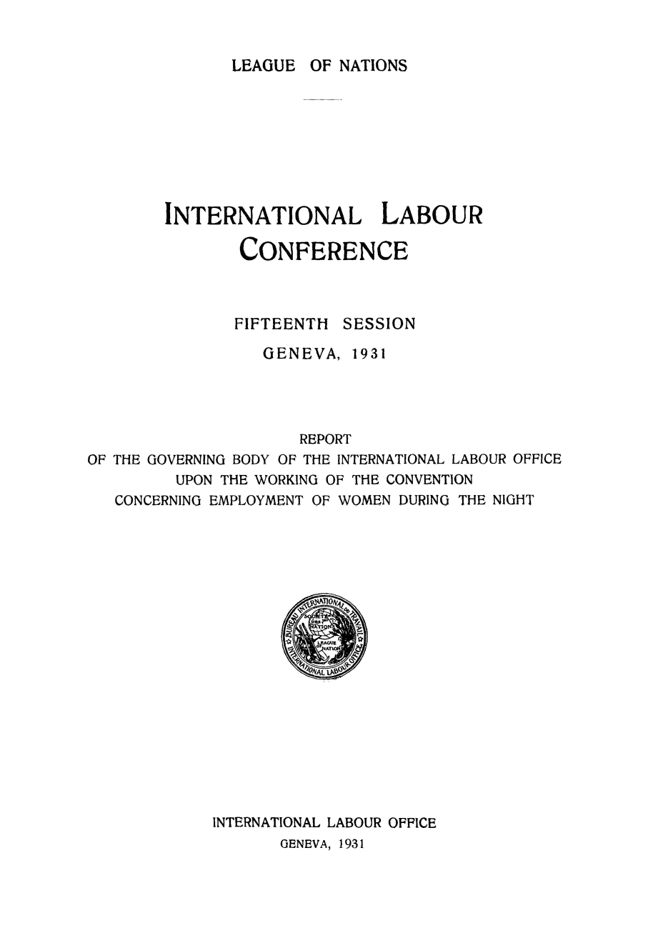 handle is hein.peggy/rewotcon0001 and id is 1 raw text is: LEAGUE OF NATIONS

INTERNATIONAL LABOUR
CONFERENCE
FIFTEENTH SESSION
GENEVA, 1931
REPORT
OF THE GOVERNING BODY OF THE INTERNATIONAL LABOUR OFFICE
UPON THE WORKING OF THE CONVENTION
CONCERNING EMPLOYMENT OF WOMEN DURING THE NIGHT

INTERNATIONAL LABOUR OFFICE
GENEVA, 1931


