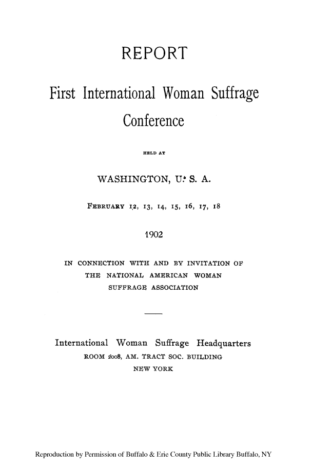 handle is hein.peggy/rfinwosc0001 and id is 1 raw text is: REPORT
First International Woman Suffrage
Conference
HELD AT
WASHINGTON, U.h S. A.
FEBRUARY 12, 13, 14, 15, I6, 17, 18
1902
IN CONNECTION WITH AND BY INVITATION OF
THE NATIONAL AMERICAN WOMAN
SUFFRAGE ASSOCIATION

International Woman Suffrage Headquarters
ROOM ioo8, AM. TRACT SOC. BUILDING
NEW YORK

Reproduction by Permission of Buffalo & Erie County Public Library Buffalo, NY


