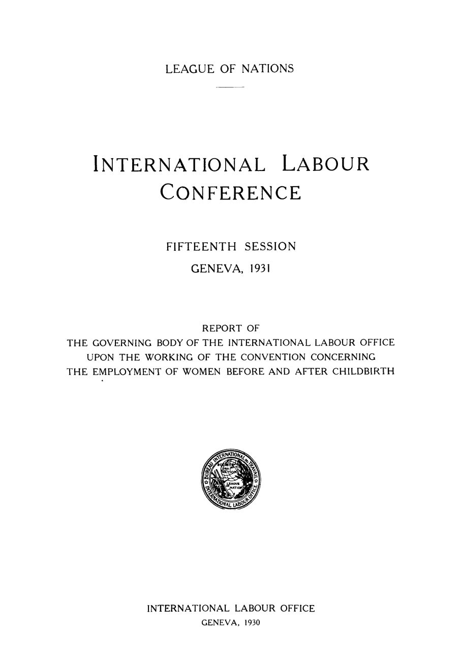 handle is hein.peggy/rgbince0001 and id is 1 raw text is: LEAGUE OF NATIONS

INTERNATIONAL LABOUR
CONFERENCE
FIFTEENTH SESSION
GENEVA, 1931
REPORT OF
THE GOVERNING BODY OF THE INTERNATIONAL LABOUR OFFICE
UPON THE WORKING OF THE CONVENTION CONCERNING
THE EMPLOYMENT OF WOMEN BEFORE AND AFTER CHILDBIRTH

INTERNATIONAL LABOUR OFFICE

GENEVA, 1930


