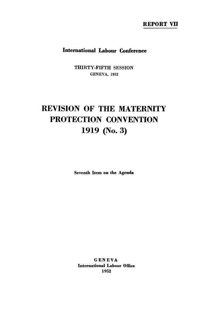 handle is hein.peggy/rmatpco0001 and id is 1 raw text is: REPORT VII
International Labour Conference
THIRTY-FIFTH SESSION
GENEVA, 1952
REVISION OF THE MATERNITY
PROTECTION CONVENTION
1919 (No. 3)
Seventh Item on the Agenda
GENEVA
International Labour Office
1952


