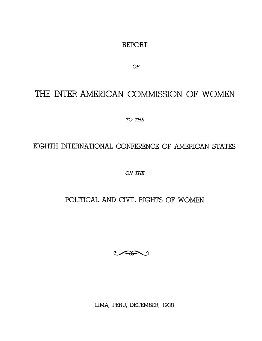 handle is hein.peggy/rpamcmw0001 and id is 1 raw text is: 




REPORT


                       OF



THE  INTER AMERICAN   COMMISSION OF WOMEN


                      TO THE



EIGHTH INTERNATIONAL CONFERENCE OF AMERICAN STATES


                     ON THE


POLITICAL AND CIVIL RIGHTS OF WOMEN


LIMA, PERU, DECEMBER, 1938


