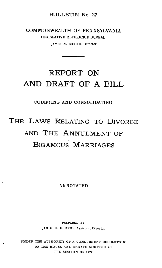 handle is hein.peggy/rptdrtb0001 and id is 1 raw text is: BULLETIN No. 27

COMMONWEALTH OF PENNSYLVANIA
LEGISLATIVE REFERENCE BUREAU
JAMES N. MooRE, Director
REPORT ON
AND DRAFT OF A BILL
CODIFYING AND CONSOLIDATING
THE LAWS RELATING TO DIVORCE
AND THE ANNULMENT OF
BIGAMOUS MARRIAGES
ANNOTATED
PREPARED BY
JOHN H. FERTIG, Assistant Director
UNDER THE AUTHORITY OF A CONCURRENT RESOLUTION
OF THE HOUSE AND SENATE ADOPTED AT
THE SESSION OF 1927


