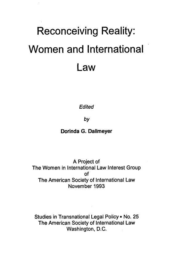 handle is hein.peggy/rrwil0001 and id is 1 raw text is: Reconceiving Reality:
Women and International
Law
Edited
by
Dorinda G. Dallmeyer

A Project of
The Women in International Law Interest Group
of
The American Society of International Law
November 1993
Studies in Transnational Legal Policy e No. 25
The American Society of International Law
Washington, D.C.


