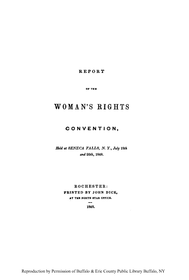 handle is hein.peggy/rwrcosen0001 and id is 1 raw text is: REPORT

OF THS
WOMAN'S RIGHTS
CON VENTION,
Held at SENECA FALLS, N. Y., July 19th
and 20th, 1848.
ROCHESTER:
PRINTED BY JOHN DICK,
AT THE NORTH STAR OFICE.
1848.

Reproduction by Permission of Buffalo & Erie County Public Library Buffalo, NY


