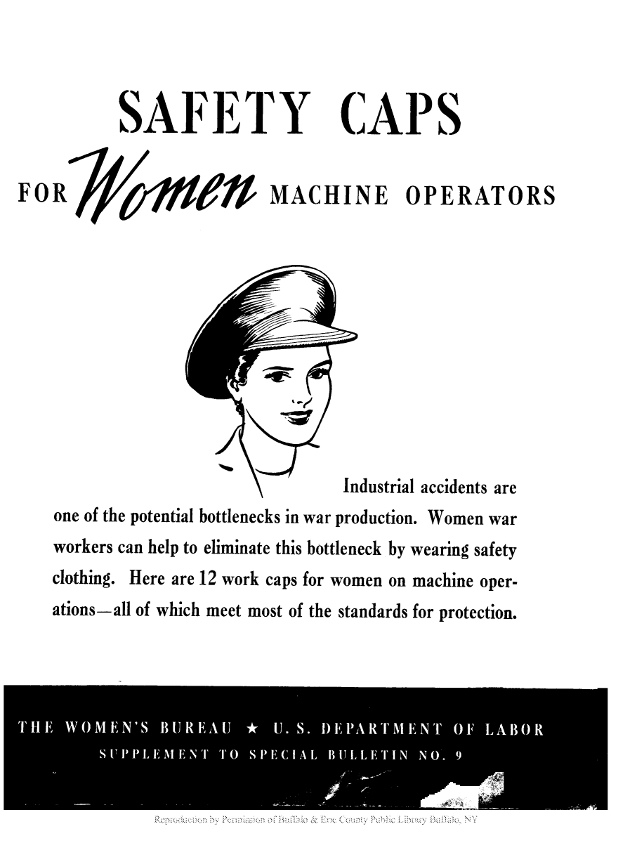 handle is hein.peggy/sbwoburk0001 and id is 1 raw text is: SAFETY CAPS
FOR             MACHINE OPERATORS

Industrial accidents are
one of the potential bottlenecks in war production. Women war
workers can help to eliminate this bottleneck by wearing safety
clothing. Here are 12 work caps for women on machine oper-
ations-all of which meet most of the standards for protection.



