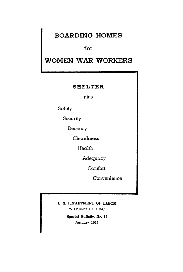 handle is hein.peggy/sbwoburm0001 and id is 1 raw text is: BOARDING HOMES
for
WOMEN WAR WORKERS
SHELTER
plus
Safety
Security
Decency
Cleanliness
Health
Adequacy
Comfort
Convenience
U. S. DEPARTMENT OF LABOR
WOMEN'S BUREAU
Special Bulletin No. 11
January 1943


