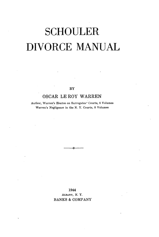 handle is hein.peggy/schouldm0001 and id is 1 raw text is: SCHOULER
DIVORCE MANUAL
BY
OSCAR LE ROY WARREN
Author, Warren's Heaton on Surrogates Courts, 6 Volumes
Warren's Negligence in the N. Y. Courts, 8 Volumes
1944
ALBANY, N. Y.
BANKS & COMPANY


