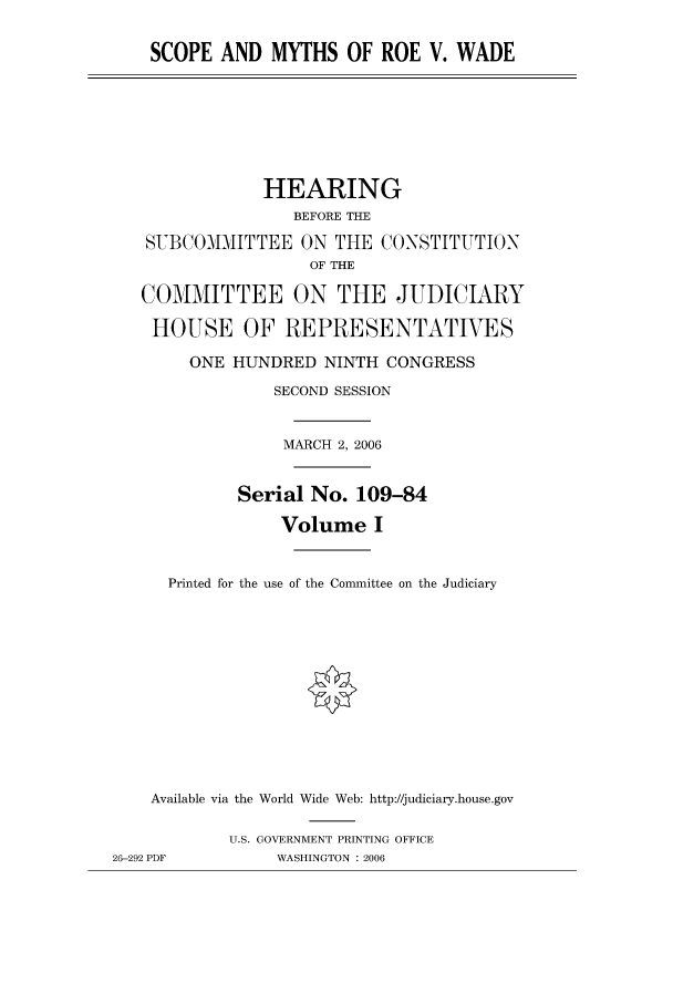 handle is hein.peggy/scopmyth0001 and id is 1 raw text is: SCOPE AND MYTHS OF ROE V. WADE

HEARING
BEFORE THE
SVBCOMMITTEE ON THE CONSTITUTION
OF THE
COMMITTEE ON THE JUDICIARY
HOUSE OF REPRESENTATIVES
ONE HUNDRED NINTH CONGRESS
SECOND SESSION
MARCH 2, 2006
Serial No. 109-84
Volume I
Printed for the use of the Committee on the Judiciary
Available via the World Wide Web: http://judiciary.house.gov
U.S. GOVERNMENT PRINTING OFFICE
26-292 PDF          WASHINGTON : 2006



