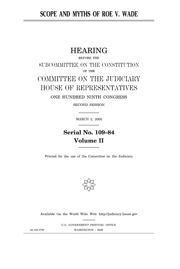 handle is hein.peggy/scopmyth0002 and id is 1 raw text is: SCOPE AND MYTHS OF ROE V. WADE

HEARING
BEFORE THE
SVBCOMMITTEE ON THE CONSTITUTION
OF THE
COMMITTEE ON THE JUDICIARY
HOUSE OF REPRESENTATIVES
ONE HUNDRED NINTH CONGRESS
SECOND SESSION
MARCH 2, 2006
Serial No. 109-84
Volume II
Printed for the use of the Committee on the Judiciary
Available via the World Wide Web: http://judiciary.house.gov
U.S. GOVERNMENT PRINTING OFFICE
26-292 PDF          WASHINGTON : 2006


