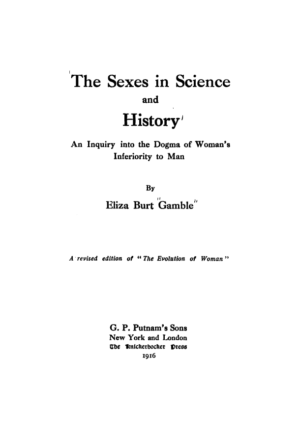handle is hein.peggy/sescihid0001 and id is 1 raw text is: The Sexes in Science
and
History'
An Inquiry into the Dogma of Woman's
Inferiority to Man
By
Eliza Burt Gamble

A revised edition of The Evolution of Woman
G. P. Putnam's Sons
New York and London
Ube knIcherbocker Vres
1916


