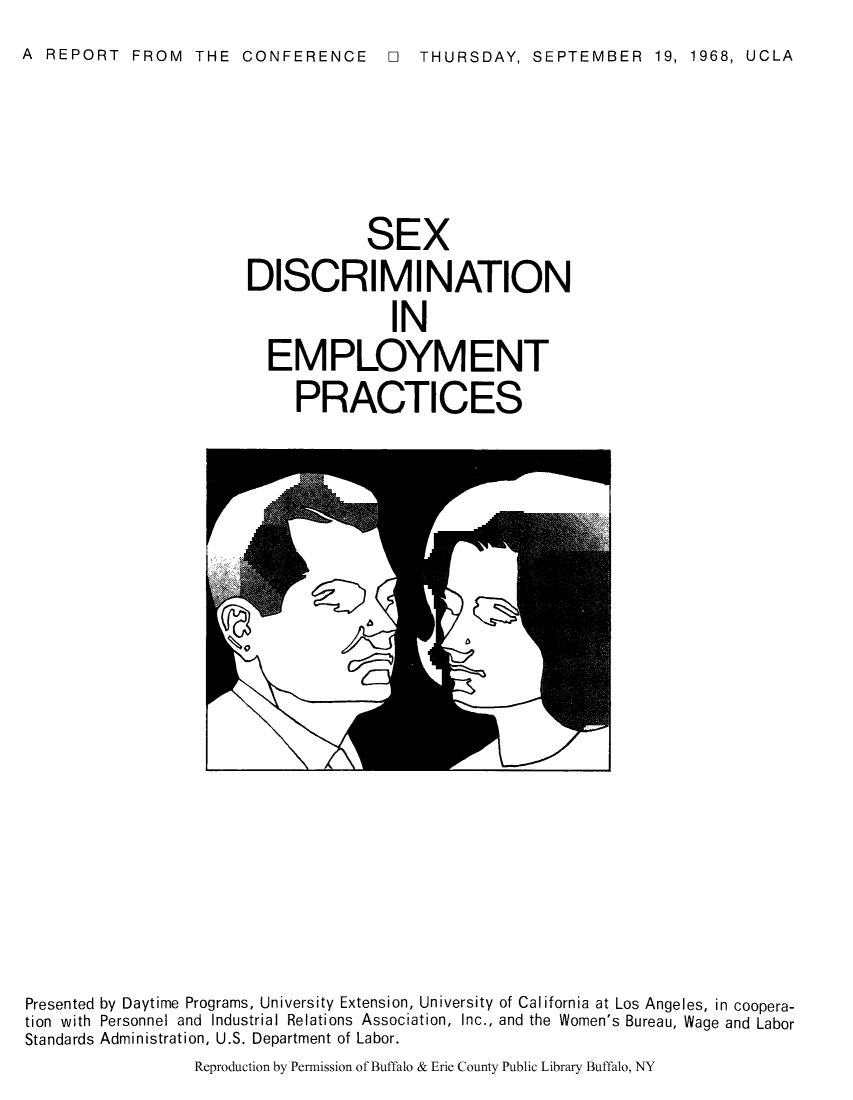 handle is hein.peggy/sexdepc0001 and id is 1 raw text is: A REPORT FROM THE CONFERENCE El THURSDAY, SEPTEMBER 19, 1968, UCLA

SEX
DISCRIMINATION
IN
EMPLOYMENT
PRACTICES

Presented by Daytime Programs, University Extension, University of California at Los Angeles, in coopera-
tion with Personnel and Industrial Relations Association, Inc., and the Women's Bureau, Wage and Labor
Standards Administration, U.S. Department of Labor.

Reproduction by Permission of Buffalo & Erie County Public Library Buffalo, NY


