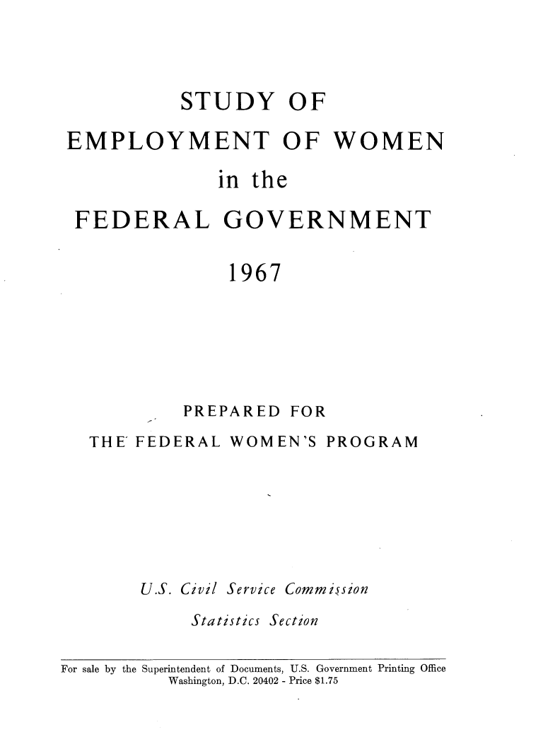 handle is hein.peggy/stdempl0001 and id is 1 raw text is: 




           STUDY OF

EMPLOYMENT OF WOMEN

               in the

 FEDERAL GOVERNMENT


                1967


PREPARED


FOR


   THE FEDERAL   WOMEN'S  PROGRAM







        U.S. Civil Service Commission

             Statistics Section


For sale by the Superintendent of Documents, U.S. Government Printing Office
           Washington, D.C. 20402 - Price $1.75


