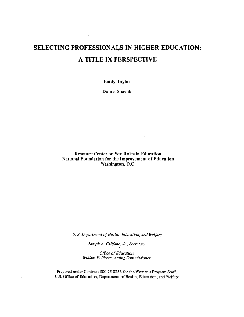 handle is hein.peggy/stpfhe0001 and id is 1 raw text is: 








SELECTING PROFESSIONALS IN HIGHER EDUCATION:

                   A  TITLE IX PERSPECTIVE



                              Emily Taylor

                              Donna Shavlik












                  Resource Center on Sex Roles in Education
            National Foundation for the Improvement of Education
                             Washington, D.C.














                 U. S. Department of Health, Education, and Welfare

                       Joseph A. Califano, Jr., Secretary

                            Office of Education
                     William F. Pierce, Acting Commissioner


          Prepared under Contract 300-75-0256 for the Women's Program Staff,
          U.S. Office of Education, Department of Health, Education, and Welfare


