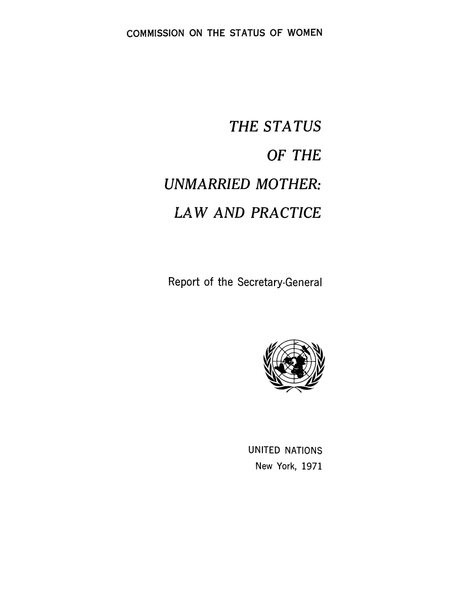 handle is hein.peggy/stunmars0001 and id is 1 raw text is: COMMISSION ON THE STATUS OF WOMEN

THE STATUS
OF THE
UNMARRIED MOTHER:
LAW AND PRACTICE
Report of the Secretary-General

UNITED NATIONS
New York, 1971


