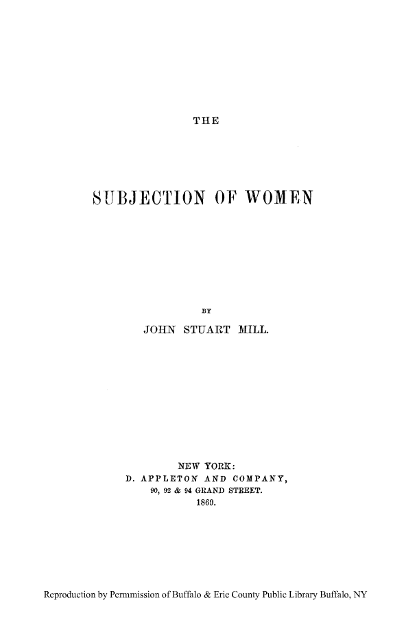 handle is hein.peggy/subwome0001 and id is 1 raw text is: THE

SUBJECTION OF WOMEN
BY
JOHN STUART MILL.

NEW YORK:
D. APPLETON AND COMPANY,
90, 92 & 94 GRAND STREET.
1869.

Reproduction by Permmission of Buffalo & Erie County Public Library Buffalo, NY


