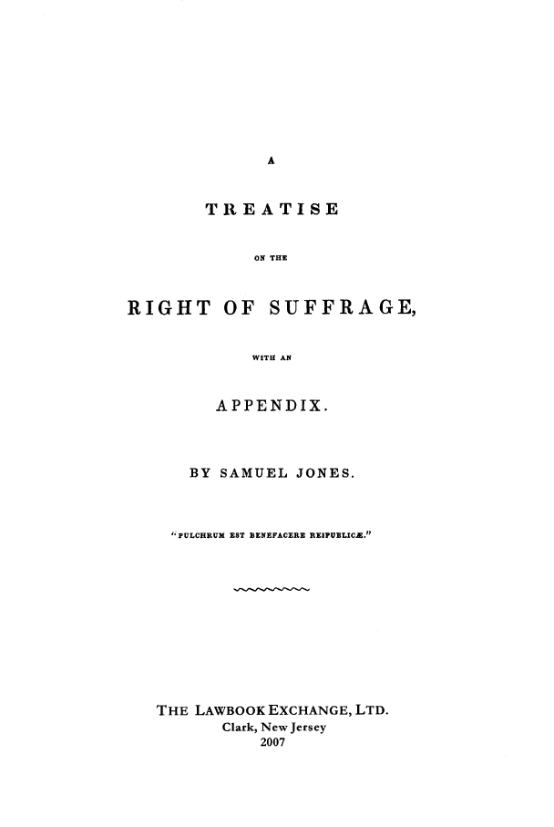 handle is hein.peggy/suffrge0001 and id is 1 raw text is: TREATISE
ON THE
RIGHT OF SUFFRAGE,
WITH AN
APPENDIX.
BY SAMUEL JONES.
FPULCHRUM EST BENEFACERE REIPUBLIC.E.
THE LAWBOOK EXCHANGE, LTD.
Clark, New Jersey
2007


