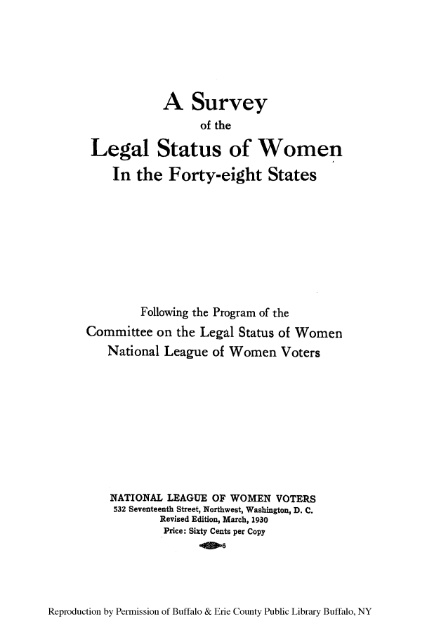 handle is hein.peggy/sulewov0001 and id is 1 raw text is: A Survey
of the
Legal Status of Women
In the Forty-eight States
Following the Program of the
Committee on the Legal Status of Women
National League of Women Voters
NATIONAL LEAGUE OF WOMEN VOTERS
532 Seventeenth Street, Northwest, Washington, D. C.
Revised Edition, March, 1930
Price: Sixty Cents per Copy
4 6

Reproduction by Permission of Buffalo & Erie County Public Library Buffalo, NY



