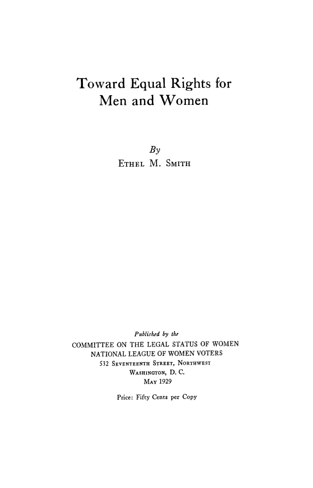 handle is hein.peggy/teqrmw0001 and id is 1 raw text is: 







Toward Equal Rights for

      Men and Women




                 By
          ETHEL M. SMITH

















             Published by the
COMMITTEE ON THE LEGAL STATUS OF WOMEN
    NATIONAL LEAGUE OF WOMEN VOTERS
      532 SEVENTEENTH STREET, NORTHWEST
            WASHINGTON, D. C.
               MAY 1929


Price: Fifty Cents per Copy


